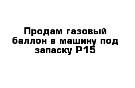 Продам газовый баллон в машину под запаску Р15